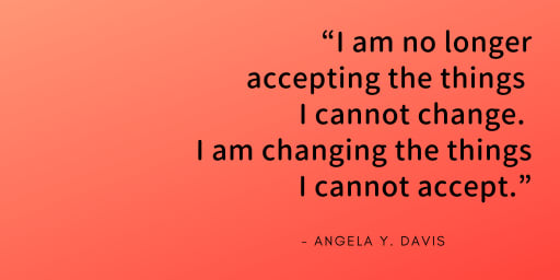 I am no longer accepting the things I cannot change, I am changing the things I cannot accept - Angela Davis